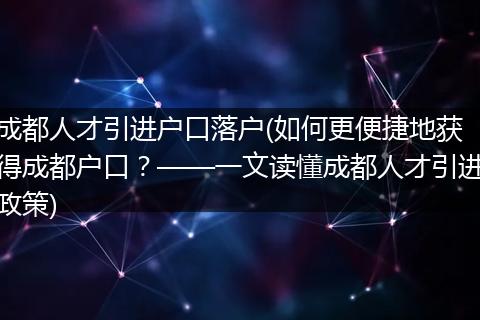 成都人才引进户口落户(如何更便捷地获得成都户口？——一文读懂成都人才引进政策)