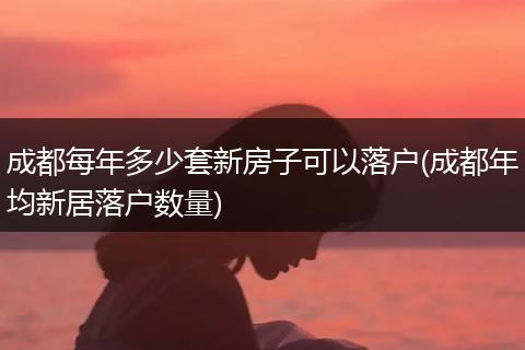 成都每年多少套新房子可以落户(成都年均新居落户数量)