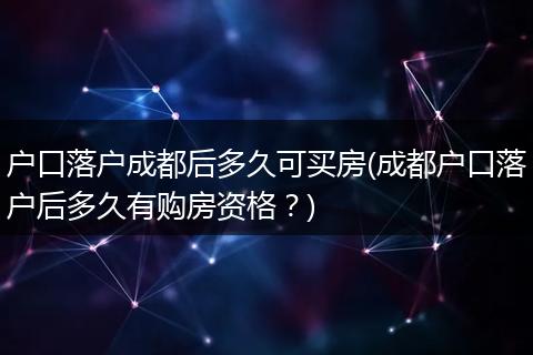 户口落户成都后多久可买房(成都户口落户后多久有购房资格?)