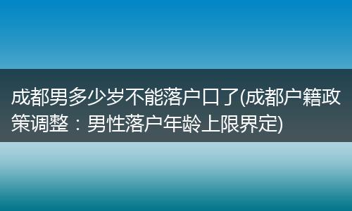 成都男多少岁不能落户口了(成都户籍政策调整：男性落户年龄上限界定)