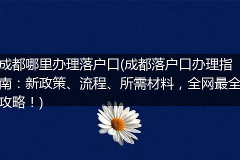 成都哪里办理落户口(成都落户口办理指南：新政策、流程、所需材料，全网最全攻略！)
