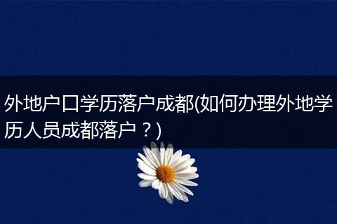 外地户口学历落户成都(如何办理外地学历人员成都落户?)