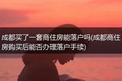 成都买了一套商住房能落户吗(成都商住房购买后能否办理落户手续)