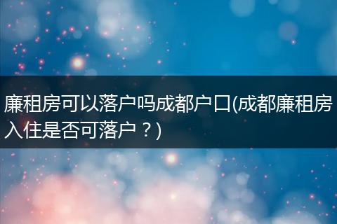 廉租房可以落户吗成都户口(成都廉租房入住是否可落户？)