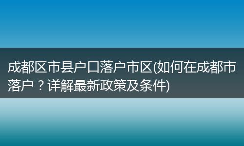 成都区市县户口落户市区(如何在成都市落户？详解最新政策及条件)