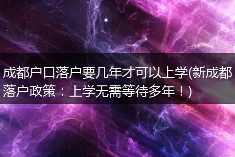 成都户口落户要几年才可以上学(新成都落户政策:上学无需等待多年!)