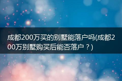 成都200万买的别墅能落户吗(成都200万别墅购买后能否落户?)