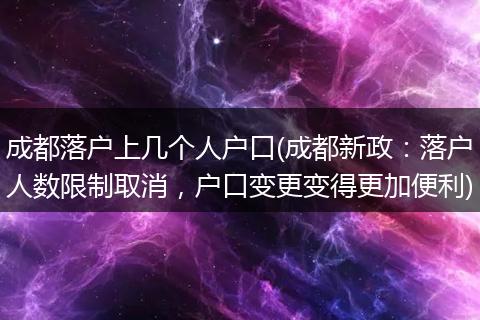 成都落户上几个人户口(成都新政:落户人数限制取消,户口变更变得更加便利)