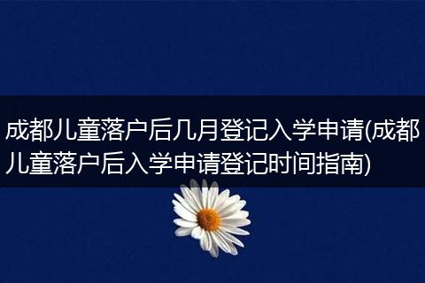 成都儿童落户后几月登记入学申请(成都儿童落户后入学申请登记时间指南)