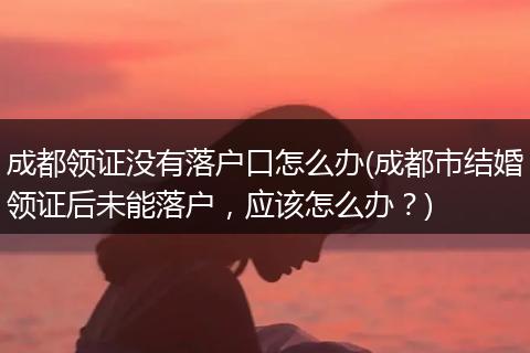 成都领证没有落户口怎么办(成都市结婚领证后未能落户，应该怎么办？)