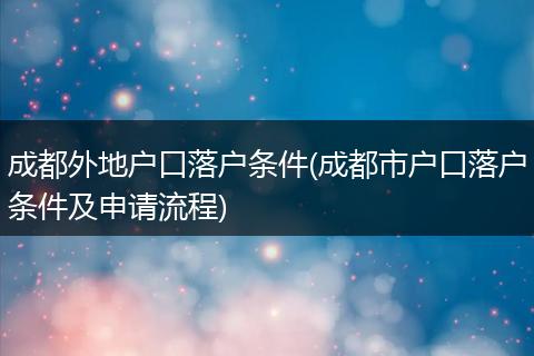 成都外地户口落户条件(成都市户口落户条件及申请流程)