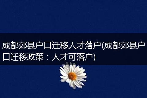 成都郊县户口迁移人才落户(成都郊县户口迁移政策：人才可落户)