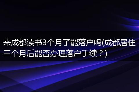 来成都读书3个月了能落户吗(成都居住三个月后能否办理落户手续？)