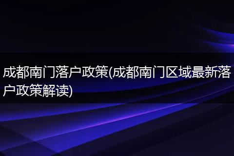 成都南门落户政策(成都南门区域最新落户政策解读)