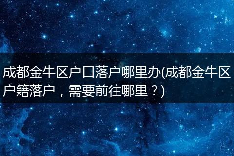 成都金牛区户口落户哪里办(成都金牛区户籍落户，需要前往哪里？)