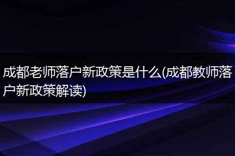 成都老师落户新政策是什么(成都教师落户新政策解读)