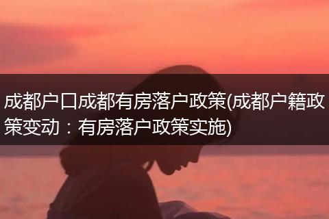 成都户口成都有房落户政策(成都户籍政策变动:有房落户政策实施)