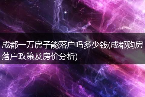 成都一万房子能落户吗多少钱(成都购房落户政策及房价分析)