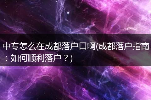 中专怎么在成都落户口啊(成都落户指南：如何顺利落户？)