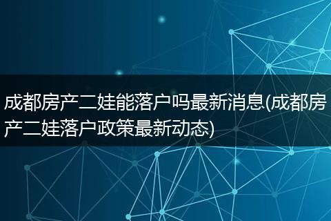 成都房产二娃能落户吗最新消息(成都房产二娃落户政策最新动态)