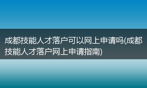 成都技能人才落户可以网上申请吗(成都技能人才落户网上申请指南)