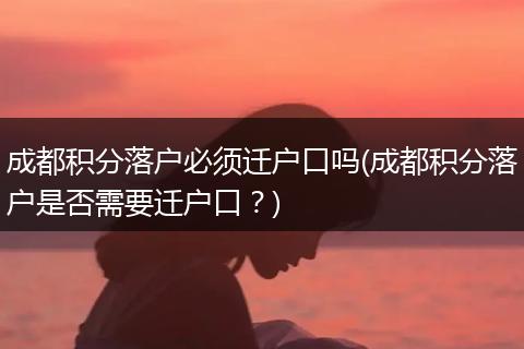 成都积分落户必须迁户口吗(成都积分落户是否需要迁户口？)