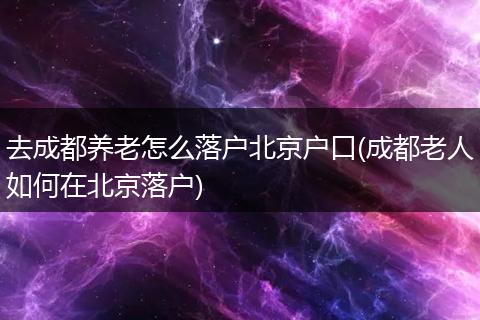 去成都养老怎么落户北京户口(成都老人如何在北京落户)