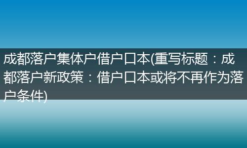 成都落户集体户借户口本(重写标题:成都落户新政策:借户口本或将不再作为落户条件)