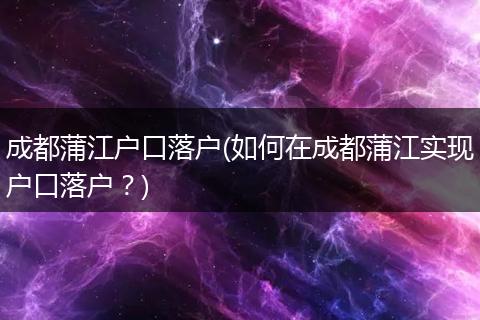 成都蒲江户口落户(如何在成都蒲江实现户口落户？)