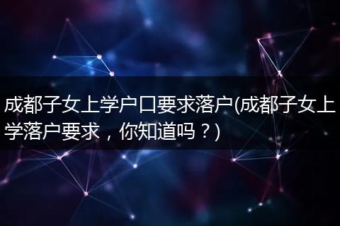 成都子女上学户口要求落户(成都子女上学落户要求，你知道吗？)
