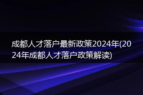 成都人才落户最新政策2024年(2024年成都人才落户政策解读)
