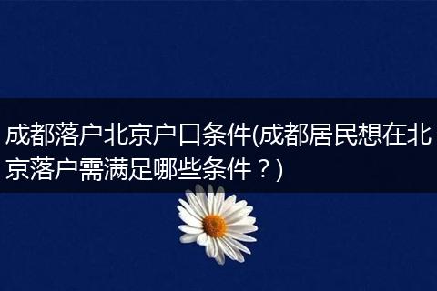 成都落户北京户口条件(成都居民想在北京落户需满足哪些条件？)