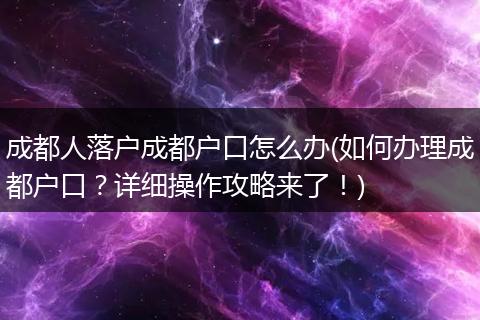 成都人落户成都户口怎么办(如何办理成都户口?详细操作攻略来了!)