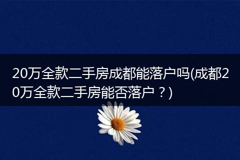 20万全款二手房成都能落户吗(成都20万全款二手房能否落户？)