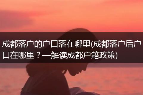 成都落户的户口落在哪里(成都落户后户口在哪里？—解读成都户籍政策)