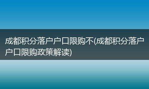 成都积分落户户口限购不(成都积分落户户口限购政策解读)