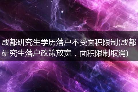 成都研究生学历落户不受面积限制(成都研究生落户政策放宽，面积限制取消)