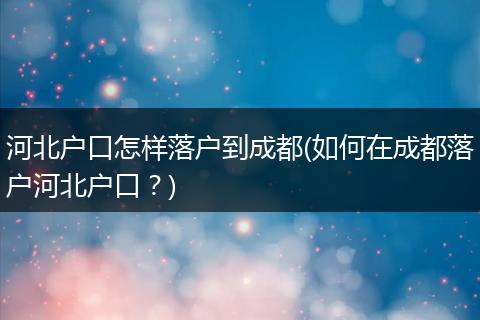 河北户口怎样落户到成都(如何在成都落户河北户口？)