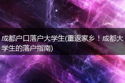 成都户口落户大学生(重返家乡！成都大学生的落户指南)
