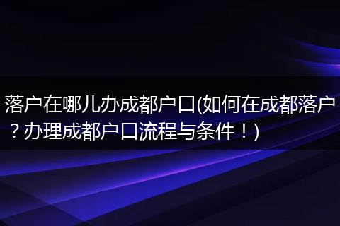 落户在哪儿办成都户口(如何在成都落户?办理成都户口流程与条件!)