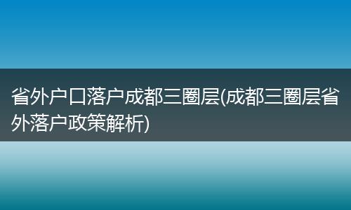 省外户口落户成都三圈层(成都三圈层省外落户政策解析)