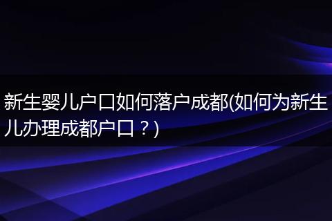 新生婴儿户口如何落户成都(如何为新生儿办理成都户口？)