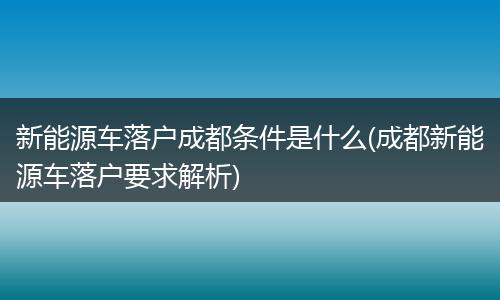 新能源车落户成都条件是什么(成都新能源车落户要求解析)