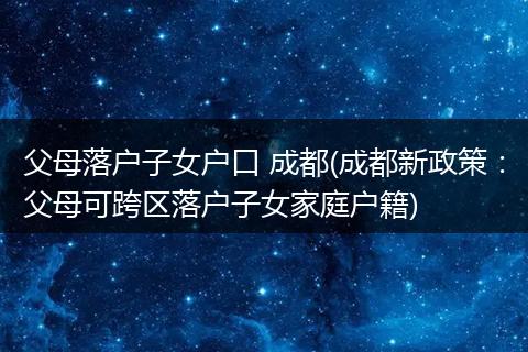 父母落户子女户口 成都(成都新政策：父母可跨区落户子女家庭户籍)