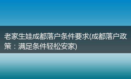 老家生娃成都落户条件要求(成都落户政策：满足条件轻松安家)