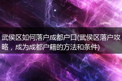 武侯区如何落户成都户口(武侯区落户攻略,成为成都户籍的方法和条件)
