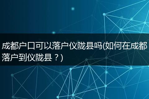 成都户口可以落户仪陇县吗(如何在成都落户到仪陇县？)