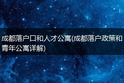 成都落户口和人才公寓(成都落户政策和青年公寓详解)