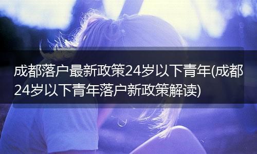 成都落户最新政策24岁以下青年(成都24岁以下青年落户新政策解读)