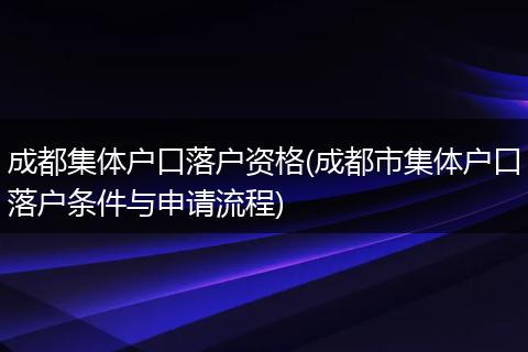 成都集体户口落户资格(成都市集体户口落户条件与申请流程)